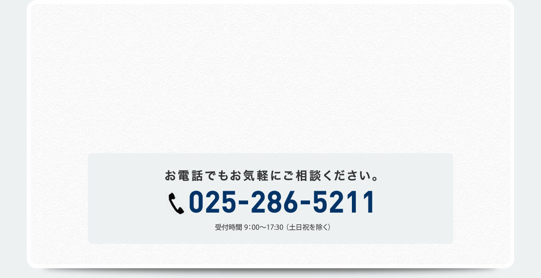 お電話でもお気軽にご相談ください。025-286-5211　受付時間9:00～17:30（土日祝を除く）