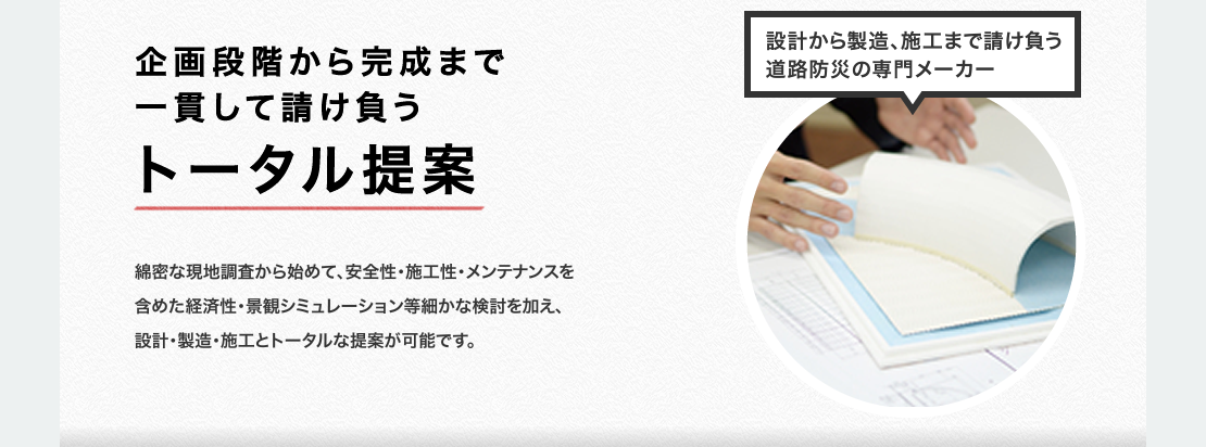 企画段階から完成まで一貫して請け負うトータル提案　 綿密な現地調査から始めて、安全性・施工性・メンテナンスを含めた経済性・景観シミュレーション等細かな検討を加え、設計・製造・施工とトータルな提案が可能です。　設計から製造、施工まで請け負う道路防災の専門メーカー