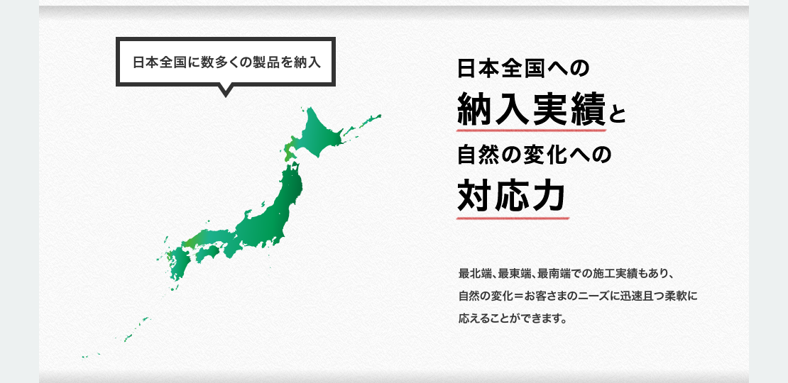 日本全国への納入実績と自然の変化への対応力　最北端、最東端、最南端での施工実績もあり、自然の変化＝お客さまのニーズに迅速且つ柔軟に応えることができます。　日本全国に数多くの製品を納入