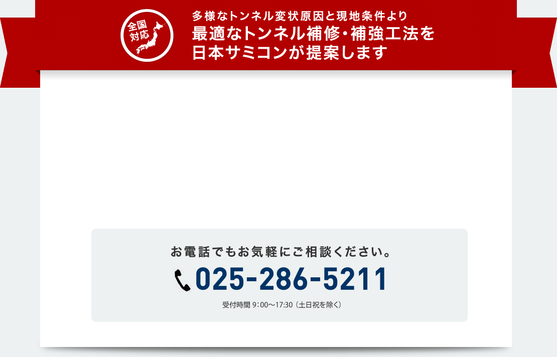 全国対応　多様なトンネル変状原因と現地条件より最適なトンネル補修・補強工法を日本サミコンが提案します。　PDF資料を進呈中　お電話でもお気軽にご相談ください。025-286-5211　受付時間9:00～17:30（土日祝を除く）